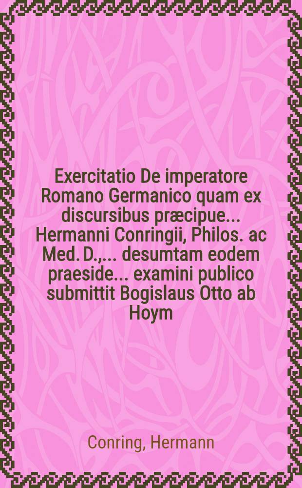 Exercitatio De imperatore Romano Germanico quam ex discursibus pr&aelig;cipue ... Hermanni Conringii, Philos. ac Med. D., ... desumtam eodem praeside ... examini publico submittit Bogislaus Otto ab Hoym ... ad diem IIX Maii ...