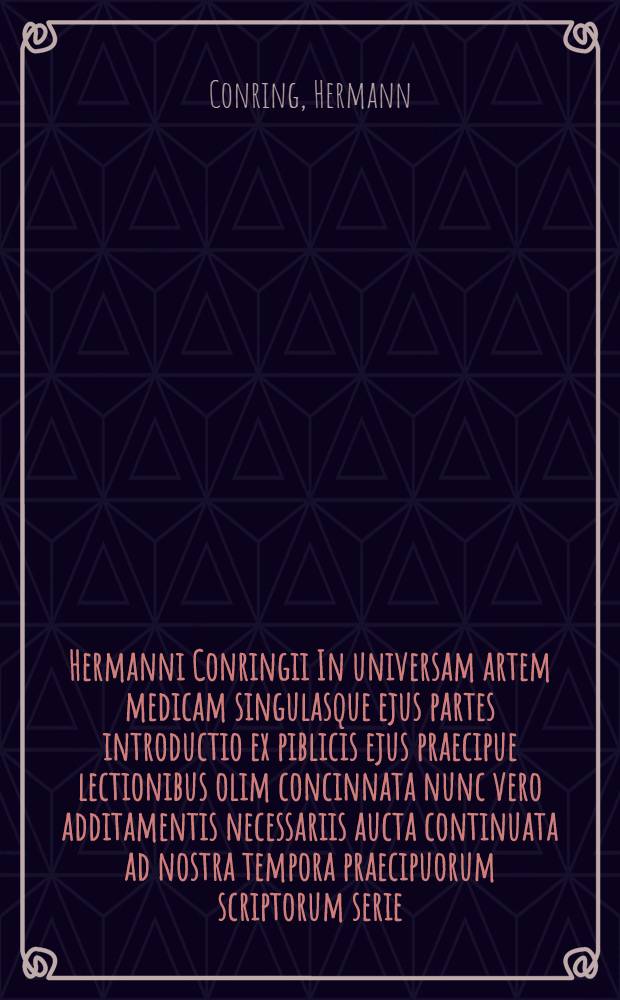 Hermanni Conringii In universam artem medicam singulasque ejus partes introductio ex piblicis ejus praecipue lectionibus olim concinnata nunc vero additamentis necessariis aucta continuata ad nostra tempora praecipuorum scriptorum serie : Accesserunt Johannis Rhodii, aliorumque in arte principum virorum consimilis argumenti commentationes