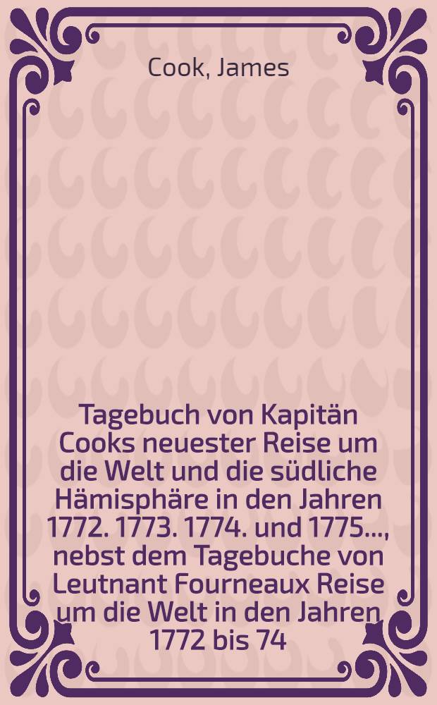 Tagebuch von Kapit&auml;n Cooks neuester Reise um die Welt und die s&uuml;dliche H&auml;misph&auml;re in den Jahren 1772. 1773. 1774. und 1775. ..., nebst dem Tagebuche von Leutnant Fourneaux Reise um die Welt in den Jahren 1772 bis 74. mit historischen und geographischen Beschreibungen der Inseln und L&auml;nder, welche auf beyden Reisen entdeckt worden erl&auml;utert ... : Aus dem Englischen &uuml;bersetzt. Angeh&auml;ngt ist C. D. Ebelings ... Geschichte der Entdeckungen in der S&uuml;dsee und Geographie des f&uuml;nften Welttheilts
