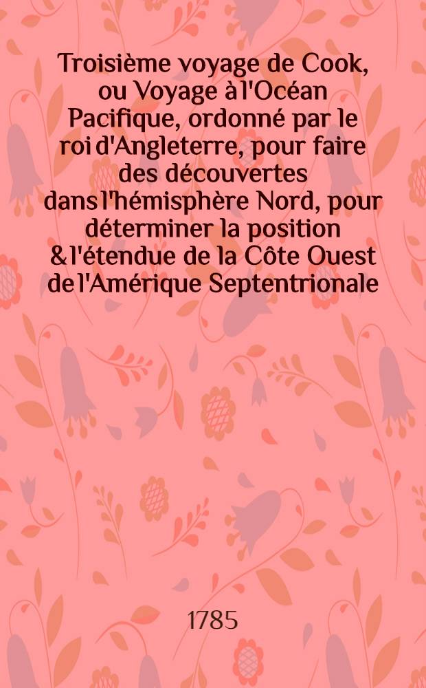 Troisième voyage de Cook, ou Voyage à l'Océan Pacifique, ordonné par le roi d'Angleterre, pour faire des découvertes dans l'hémisphère Nord, pour déterminer la position & l'étendue de la Côte Ouest de l'Amérique Septentrionale, sa distance de l'Asie, & résoudre la question du passage du Nord : Exécuté sous la direction des capitaines Cook, Clerke & Core, sur les vaisseaux la Résolution & la Découverte, en 1776, 1777, 1778, 1779 & 1780. T. 1