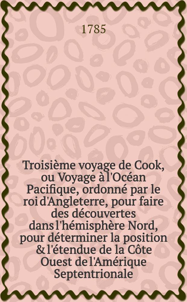 Troisième voyage de Cook, ou Voyage à l'Océan Pacifique, ordonné par le roi d'Angleterre, pour faire des découvertes dans l'hémisphère Nord, pour déterminer la position & l'étendue de la Côte Ouest de l'Amérique Septentrionale, sa distance de l'Asie, & résoudre la question du passage du Nord : Exécuté sous la direction des capitaines Cook, Clerke & Core, sur les vaisseaux la Résolution & la Découverte, en 1776, 1777, 1778, 1779 & 1780. T. 4