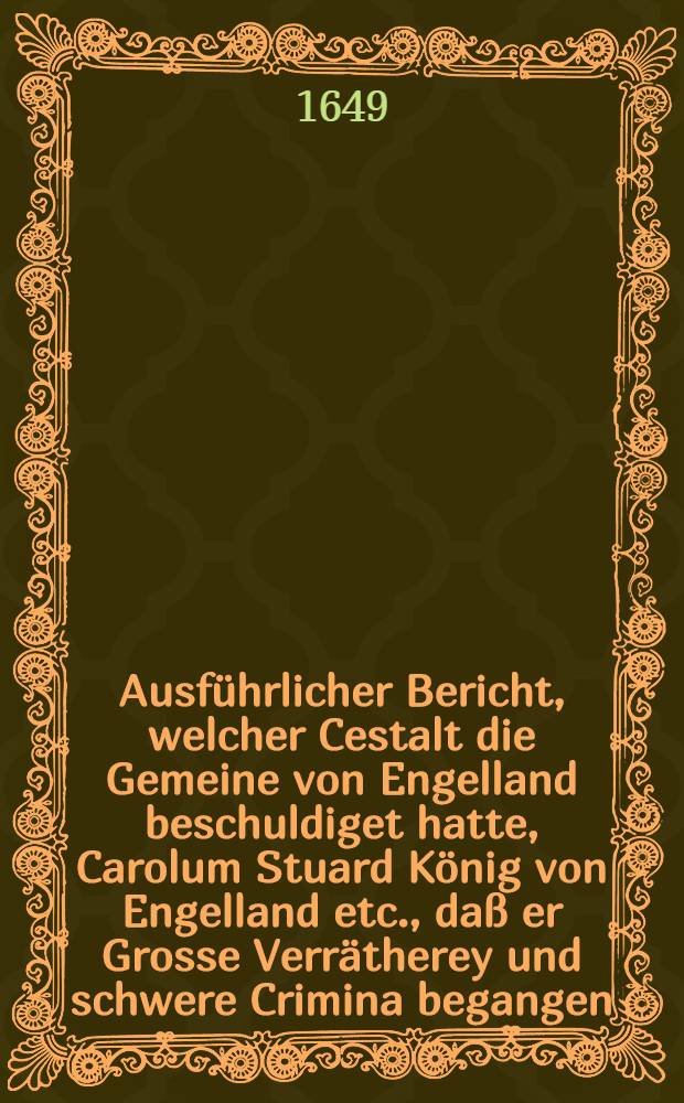 Ausf&uuml;hrlicher Bericht, welcher Cestalt die Gemeine von Engelland beschuldiget hatte, Carolum Stuard K&ouml;nig von Engelland etc., da&szlig; er Grosse Verr&auml;therey und schwere Crimina begangen, und dem hohen Gericht vorgetragen durch John Cock, Esquire, Fiscalgeneral, an demselben Gericht verordnet im Namen und von wegen des volcks in Engelland ...