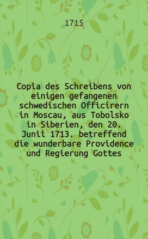 Copia des Schreibens von einigen gefangenen schwedischen Officirern in Moscau, aus Tobolsko in Siberien, den 20. Junii 1713. betreffend die wunderbare Providence und Regierung Gottes, in Lenckung dieser Gefangenschafft zum besondern Vortheil lebendiger Heils-Erk&auml;nntni&szlig; f&uuml;r die Seele. Gott zu Ehren und der Welt zur Uberzeugunf in Druck gegeben, mit einer kurtzen Neben-Erinnerung