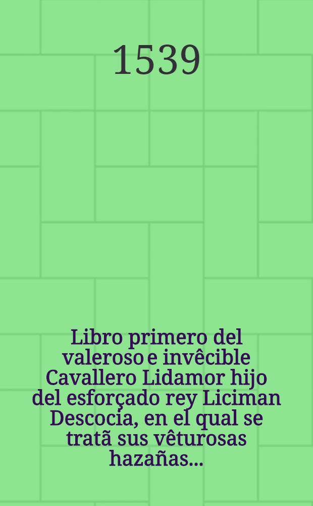 Libro primero del valeroso e inv&ecirc;cible Cavallero Lidamor hijo del esfor&ccedil;ado rey Liciman Descocia, en el qual se trat&atilde; sus v&ecirc;turosas haza&ntilde;as ...