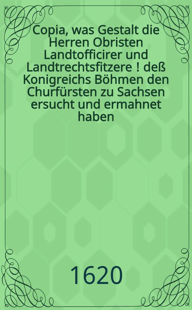 Copia, was Gestalt die Herren Obristen Landtofficirer und Landtrechtsfitzere [!] de&szlig; Konigreichs B&ouml;hmen den Churf&uuml;rsten zu Sachsen ersucht und ermahnet haben, das Seine Churf&uuml;rstl. Gn. wider die K&ouml;nigl. Mtt. in B&ouml;hmen und die confoederirte L&auml;nder nichts attentiren, noch ihre Macht zu Dienst de&szlig; Papsts und Spaniers zu h&ouml;chster Gefahr allen evangelischen St&auml;nden und der l&ouml;bl : Deudschen Nation Verkleinerung anwenden wolle, de Dato 4. Septemb. Anno 1620, dabei auch Copia wolermelter Herrn Obristen Landtofficirer Schreibens an den engern Au&szlig;schu&szlig; der Landtst&auml;nde, wie auch an etliche St&auml;dte im Churfurstentumb Sachsen