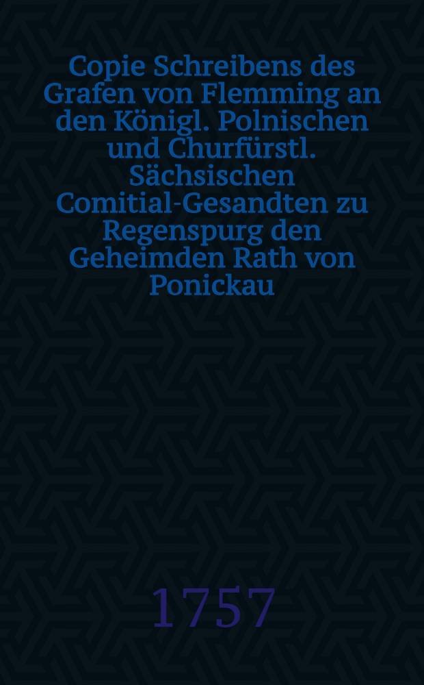 Copie Schreibens des Grafen von Flemming an den Königl. Polnischen und Churfürstl. Sächsischen Comitial-Gesandten zu Regenspurg den Geheimden Rath von Ponickau, d. d. Wien vom Monat Merz 1757