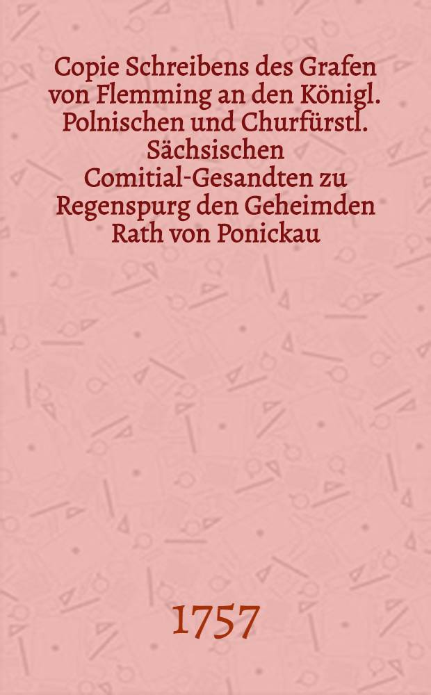 Copie Schreibens des Grafen von Flemming an den Königl. Polnischen und Churfürstl. Sächsischen Comitial-Gesandten zu Regenspurg den Geheimden Rath von Ponickau, d. d. Wien vom Monat Merz 1757
