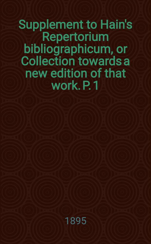 Supplement to Hain's Repertorium bibliographicum, or Collection towards a new edition of that work. P. 1 : ... containing nearly 7000 corrections of and additions to the collations of works described or mentioned by Hain ...