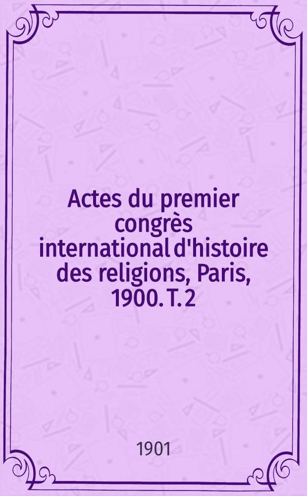Actes du premier congrès international d'histoire des religions, Paris, 1900. T. 2 : 2-me partie Séances des sections