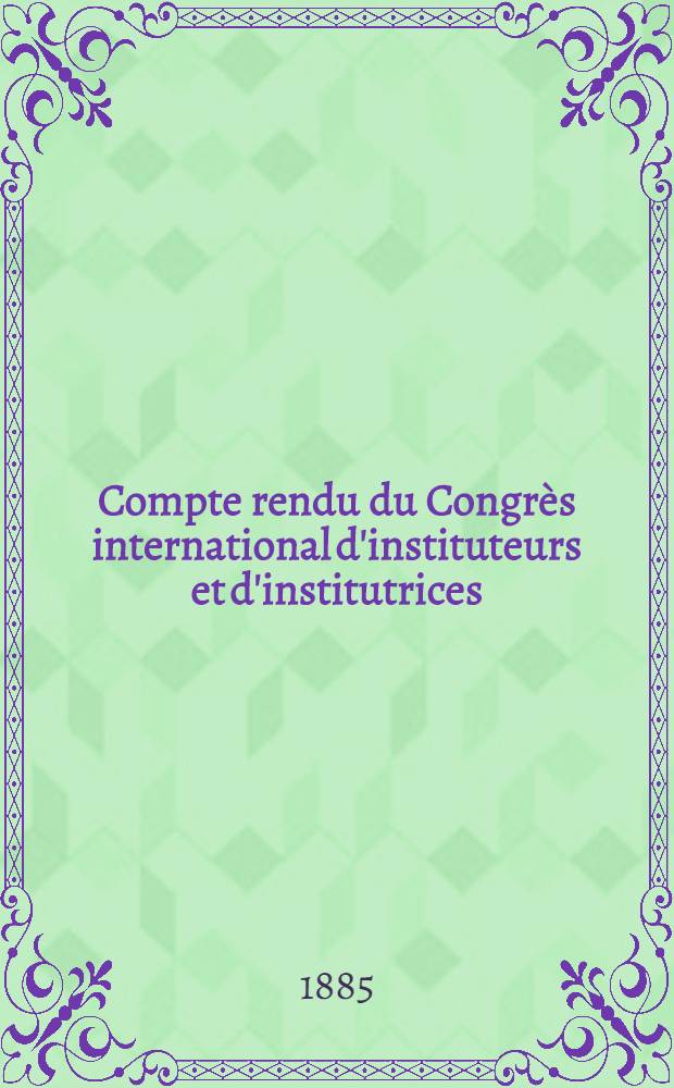 Compte rendu du Congr&egrave;s international d'instituteurs et d'institutrices : Tenu au Havre du 6 au 10 sept. 1885