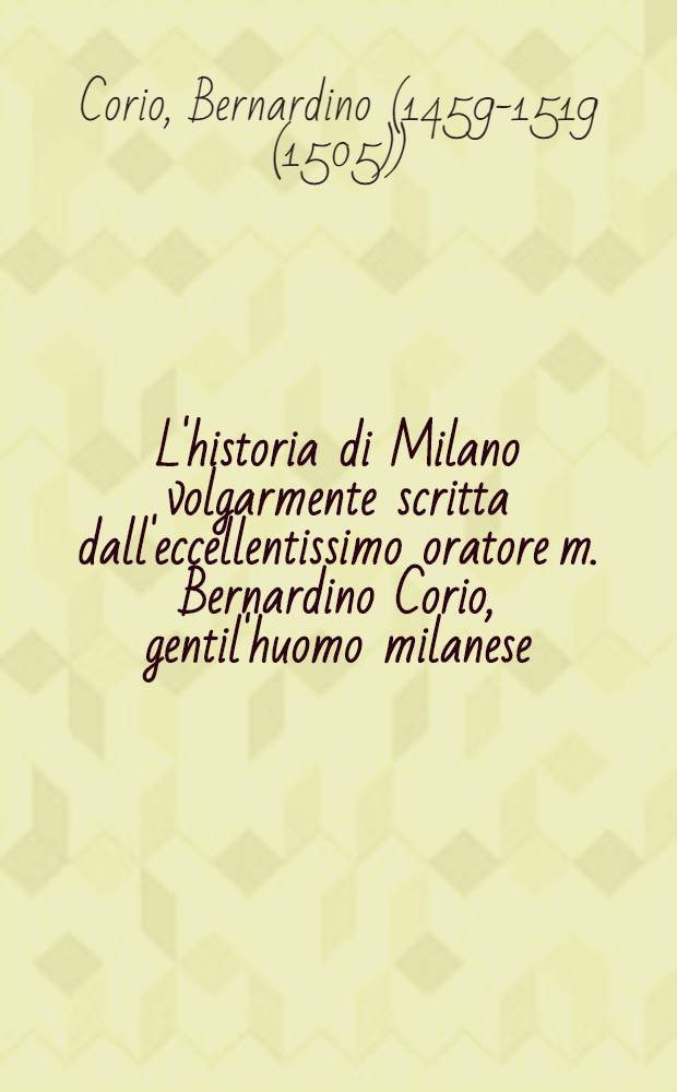 L'historia di Milano volgarmente scritta dall'eccellentissimo oratore m. Bernardino Corio, gentil'huomo milanese : Nella quale non solamente si veggono l'origine, i fatti, & le fortune di essa cittá, nello spatio di duo mille e cento anni; ma gli accidenti, & le revolutioni di quasi tutta l'Italia, & di molte prouinicie, & regni del mondo ancora : Di nuovo ristampata, et in molti luoghi, per quanto sha potuto, riformata, & ristaurata, con belle postille nel margine ..