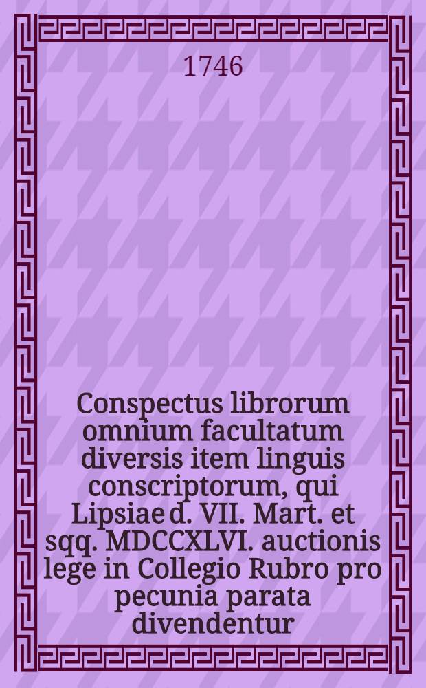 Conspectus librorum omnium facultatum diversis item linguis conscriptorum, qui Lipsiae d. VII. Mart. et sqq. MDCCXLVI. auctionis lege in Collegio Rubro pro pecunia parata divendentur