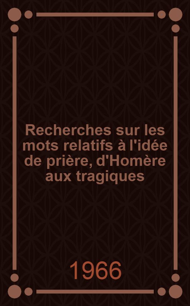 Recherches sur les mots relatifs à l'idée de prière, d'Homère aux tragiques : Thèse principale présentée ... devant la Faculté des lettres et sciences humaines de l'Univ. de Paris