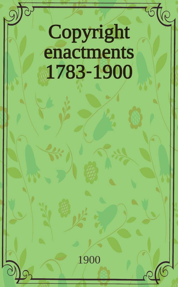 Copyright enactments 1783-1900 : Comprising the copyright resolution of the Colonial congr, 1783, the copyright laws of the original states, 1783-1786, the constitutional provision concerning copyright legislation a. the public a. private copyright laws enacted by Congr. from 1790 to 1900; together with the Presidential proclamations regarding intern. copyright