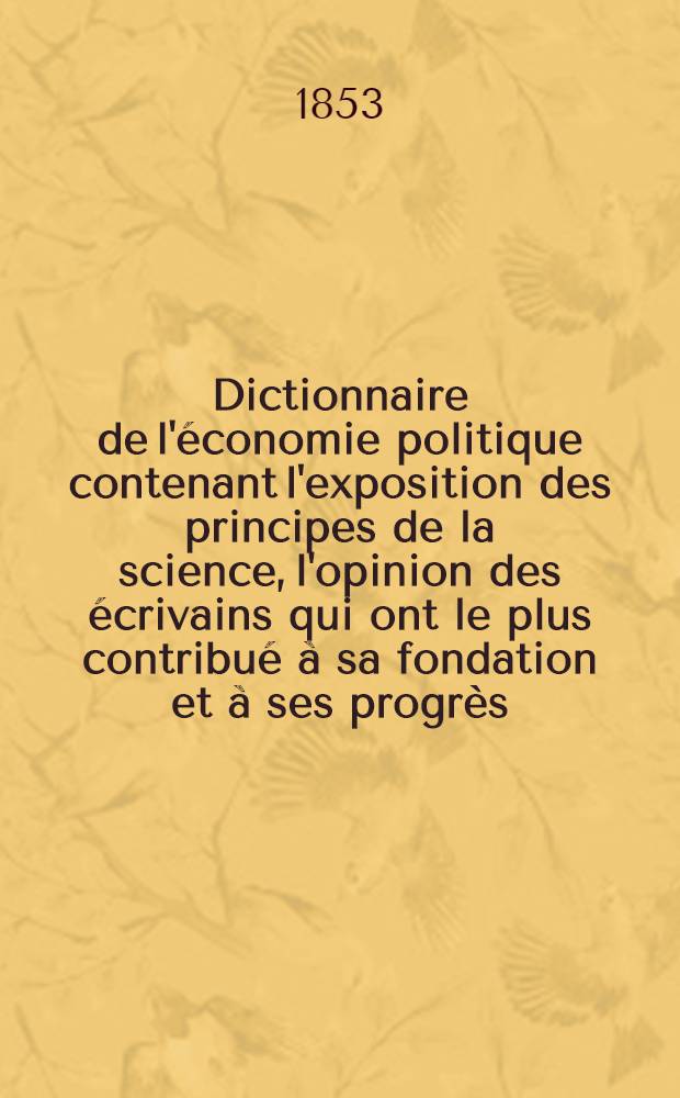 Dictionnaire de l'&eacute;conomie politique contenant l'exposition des principes de la science, l'opinion des &eacute;crivains qui ont le plus contribu&eacute; &agrave; sa fondation et &agrave; ses progr&egrave;s, la bibliographie g&eacute;n&eacute;rale de l'&eacute;conomie politique ... avec des notices biographiques et une appr&eacute;ciation raisonn&eacute;e des principaux ouvrages ... : T. 1-2