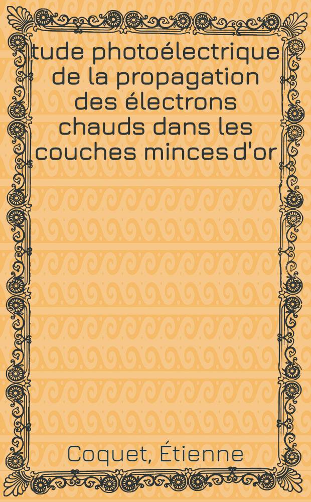 Étude photoélectrique de la propagation des électrons chauds dans les couches minces d'or: 1-re thèse; Propositions données par la Faculté: 2-e thèse: Thèses présentées à la Faculté des sciences de l'Univ. de Dijon ... / par Étienne Coquet