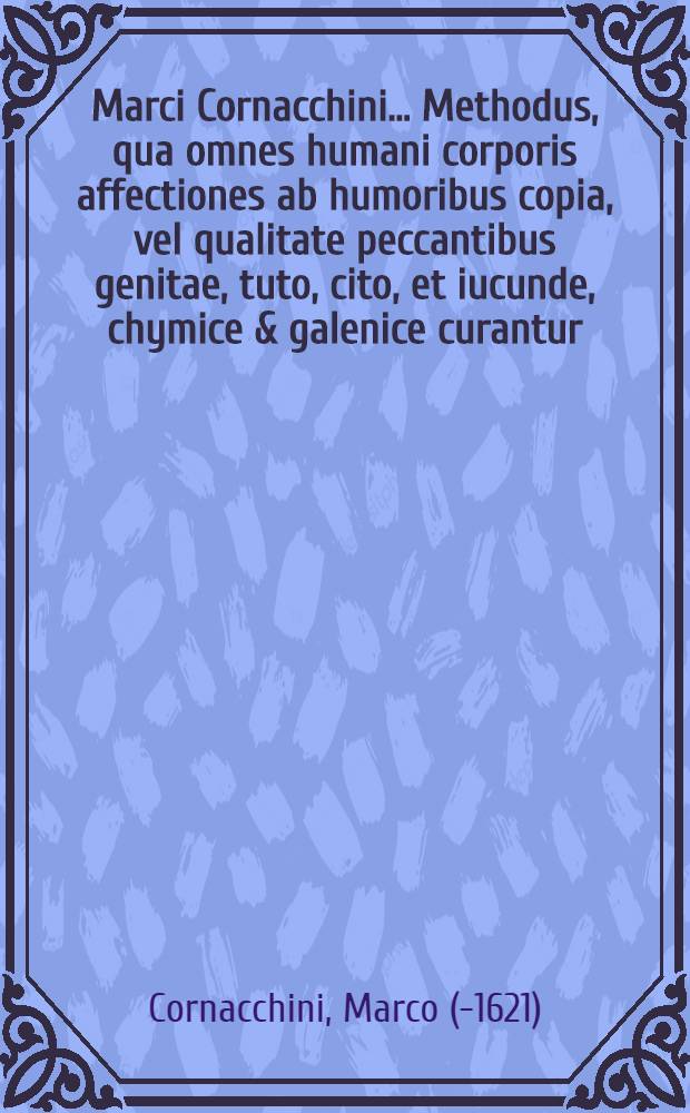Marci Cornacchini ... Methodus, qua omnes humani corporis affectiones ab humoribus copia, vel qualitate peccantibus genitae, tuto, cito, et iucunde, chymice & galenice curantur ...