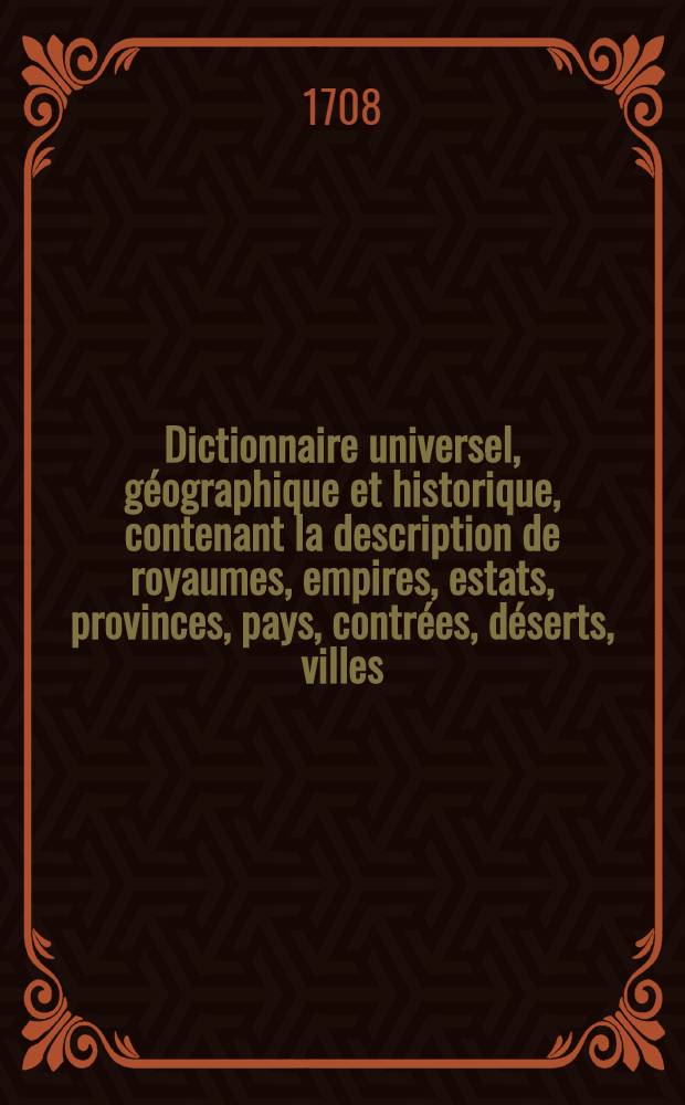 Dictionnaire universel, géographique et historique, contenant la description de royaumes, empires, estats, provinces, pays, contrées, déserts, villes, bourgs, abbayes, chasteaux, forteresses, mers, rivières, lacs, bayes, golphes, détroits, caps, isles, presqu'isles, montagnes, vallées ...