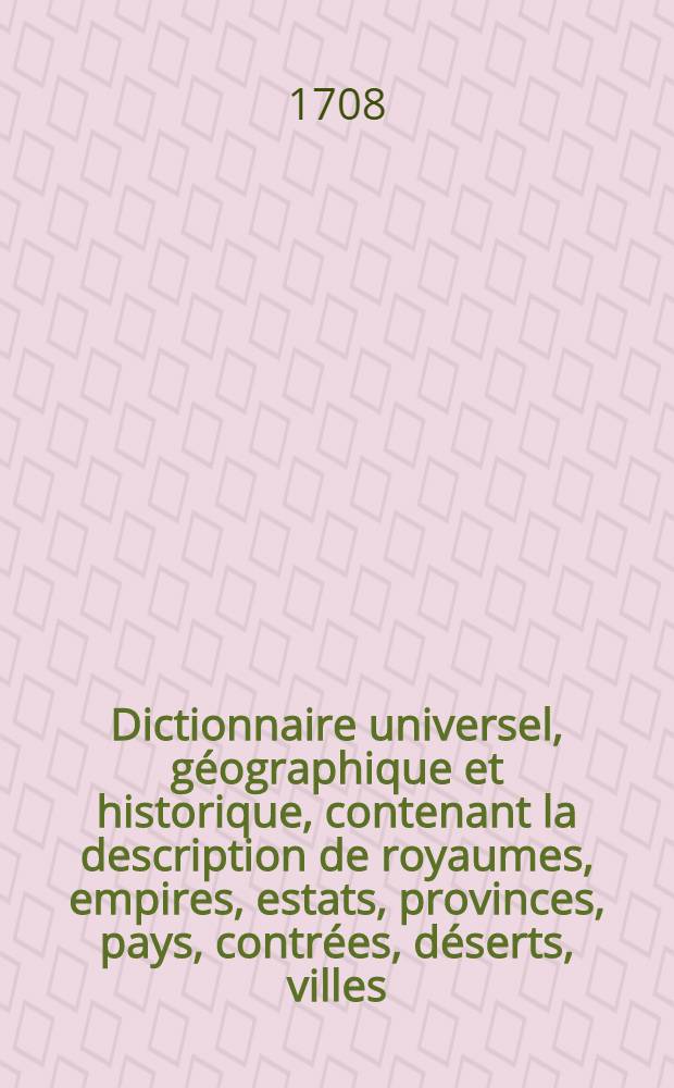 Dictionnaire universel, g&eacute;ographique et historique, contenant la description de royaumes, empires, estats, provinces, pays, contr&eacute;es, d&eacute;serts, villes, bourgs, abbayes, chasteaux, forteresses, mers, rivi&egrave;res, lacs, bayes, golphes, d&eacute;troits, caps, isles, presqu'isles, montagnes, vall&eacute;es ... T. 1 : [A - D]
