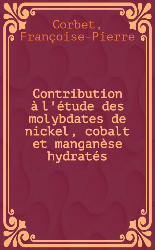 Contribution &agrave; l'&eacute;tude des molybdates de nickel, cobalt et mangan&egrave;se hydrat&eacute;s: 1-re th&egrave;se; propositions donn&eacute;es par la Facult&eacute;: 2-e th&egrave;se: Th&egrave;se pr&eacute;sent&eacute;e &agrave; ... l'Univ. de Lyon ... / par Fran&ccedil;oise-Pierre Corbet
