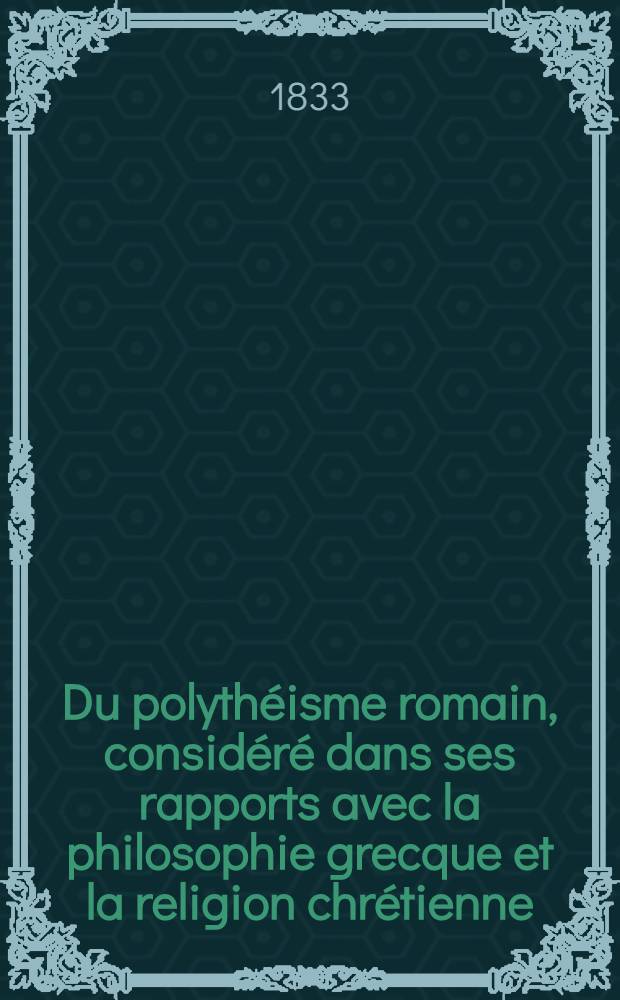 Du polythéisme romain, considéré dans ses rapports avec la philosophie grecque et la religion chrétienne : T. 1-2