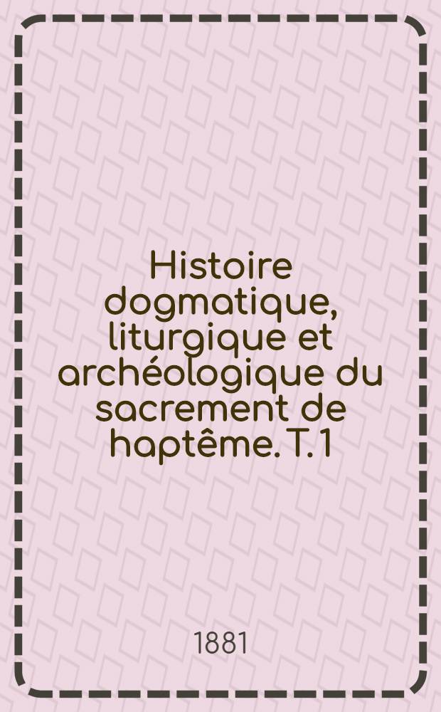 Histoire dogmatique, liturgique et archéologique du sacrement de haptême. T. 1