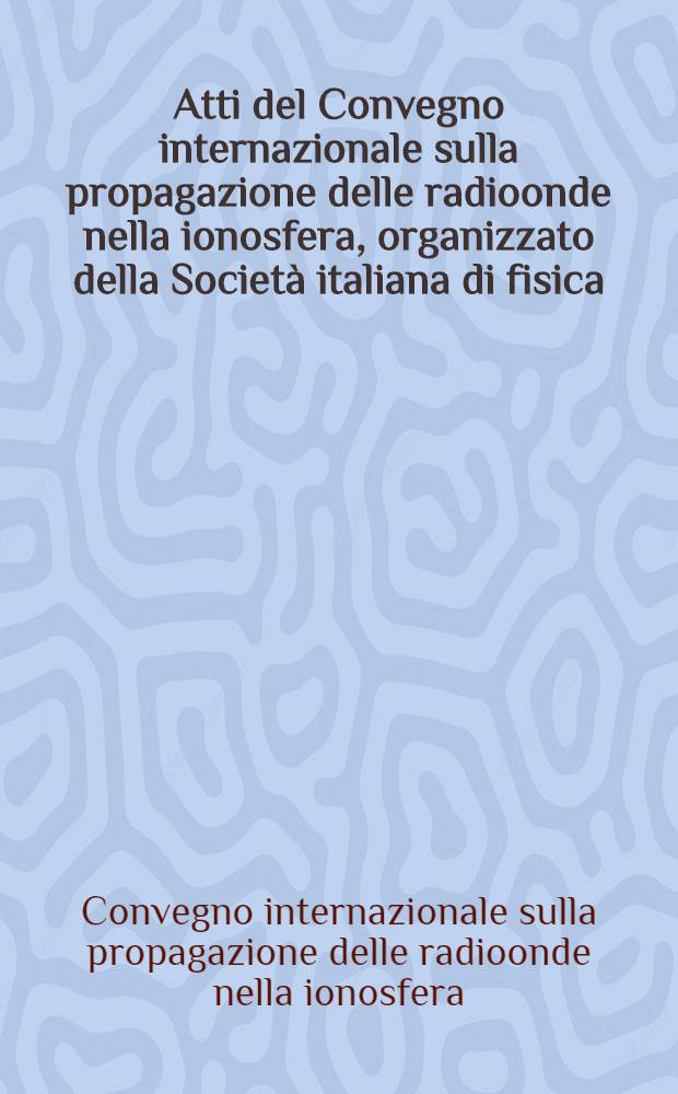 Atti del Convegno internazionale sulla propagazione delle radioonde nella ionosfera, organizzato della Società italiana di fisica : Venezia ... 18-21 agosto, 1965