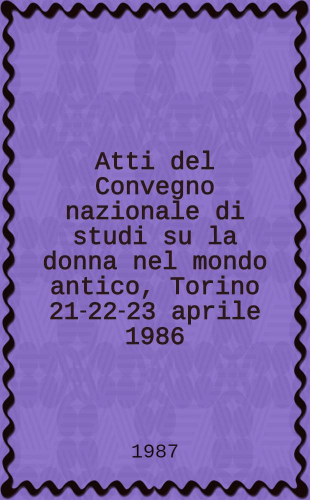 Atti del Convegno nazionale di studi su la donna nel mondo antico, Torino 21-22-23 aprile 1986