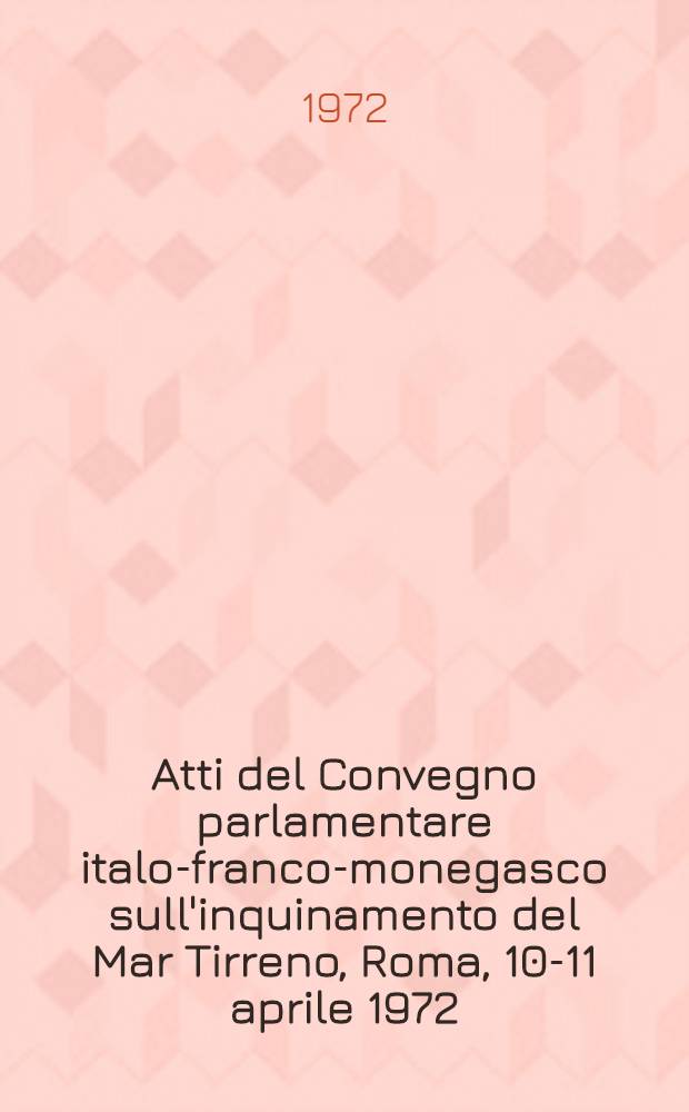 Atti del Convegno parlamentare italo-franco-monegasco sull'inquinamento del Mar Tirreno, Roma, 10-11 aprile 1972 : Relaziono e documenti preparatori