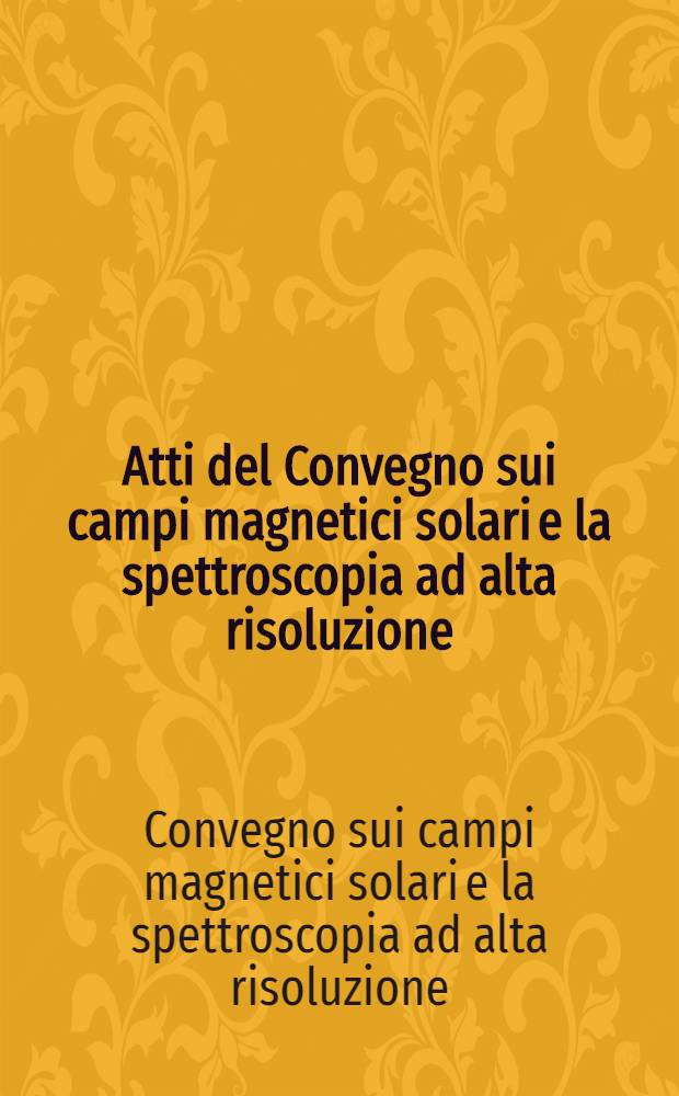Atti del Convegno sui campi magnetici solari e la spettroscopia ad alta risoluzione = Proceedings of the Meeting on solar magnetic fields and high resolution spectroscopy : Roma ... 14-16 Sett