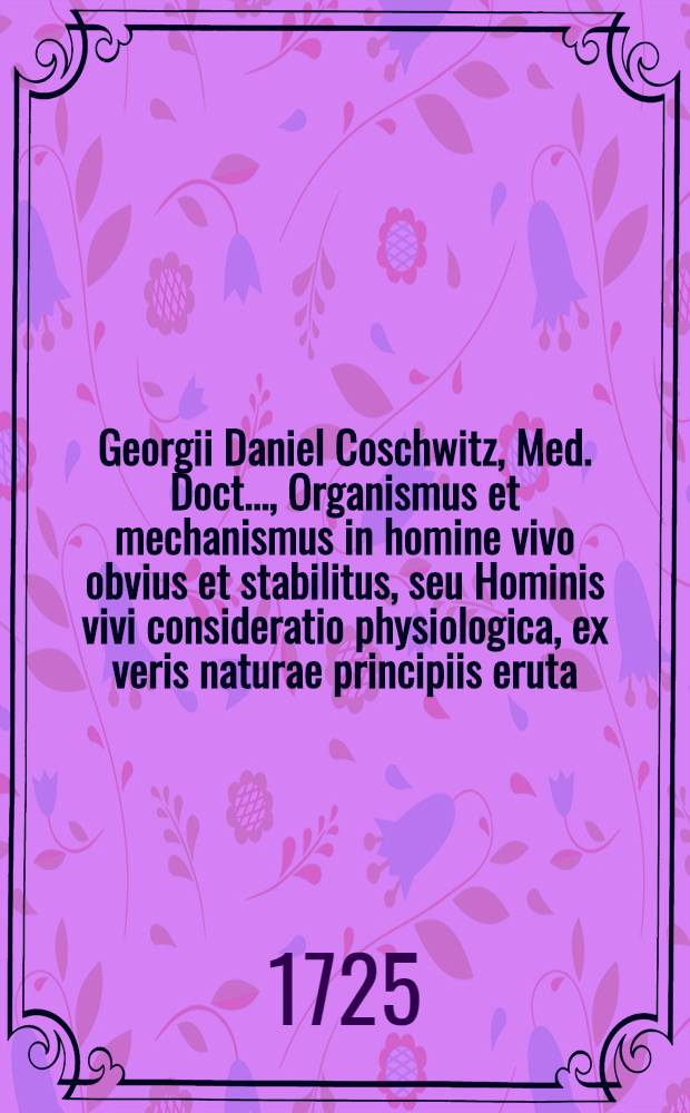 Georgii Daniel Coschwitz, Med. Doct. ..., Organismus et mechanismus in homine vivo obvius et stabilitus, seu Hominis vivi consideratio physiologica, ex veris naturae principiis eruta ...