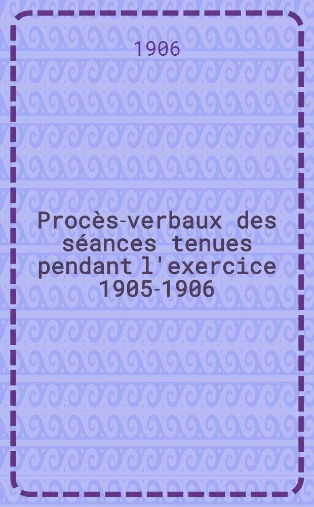 ... Procès-verbaux des séances tenues pendant l'exercice 1905-1906