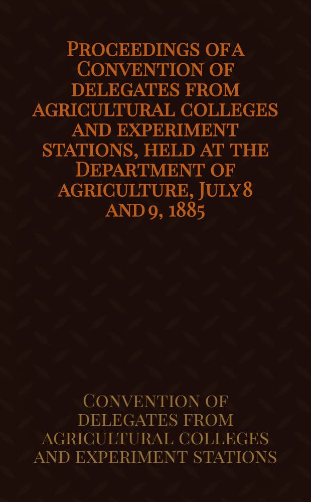Proceedings of a Convention of delegates from agricultural colleges and experiment stations, held at the Department of agriculture, July 8 and 9, 1885