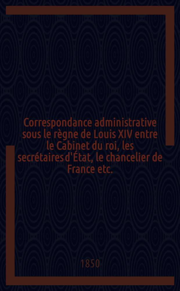 Correspondance administrative sous le règne de Louis XIV entre le Cabinet du roi, les secrétaires d'État, le chancelier de France [etc.]