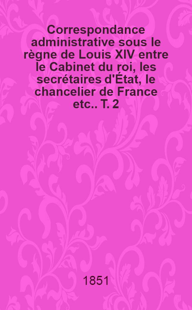 Correspondance administrative sous le règne de Louis XIV entre le Cabinet du roi, les secrétaires d'État, le chancelier de France [etc.]. T. 2
