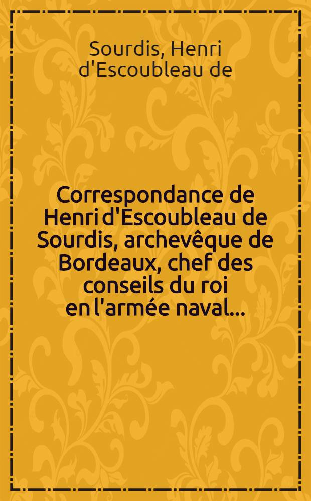 Correspondance de Henri d'Escoubleau de Sourdis, archevêque de Bordeaux, chef des conseils du roi en l'armée naval ... : Augm. des ordres, instructions et lettres de ordres, instructions et lettres de Louis XIII et du cardinal de Richelieu à m. de Sourdis concernant les opérations des flottes françaises de 1636 à 1642, et accompagnée d'un texte historique, de notes et d'une introd. ... par m. Eugène Sue : T. 1-3