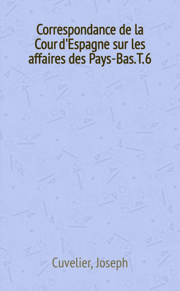 Correspondance de la Cour d'Espagne sur les affaires des Pays-Bas. T. 6 : Supplément