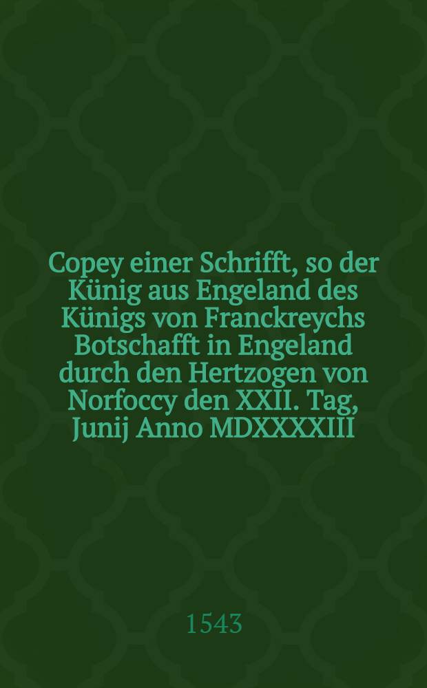 Copey einer Schrifft, so der Künig aus Engeland des Künigs von Franckreychs Botschafft in Engeland durch den Hertzogen von Norfoccy den XXII. Tag, Junij Anno MDXXXXIII. fürlesen und züstellen hat lassen : Aus Frantzösischer Sprach inn Teütsch transferiert