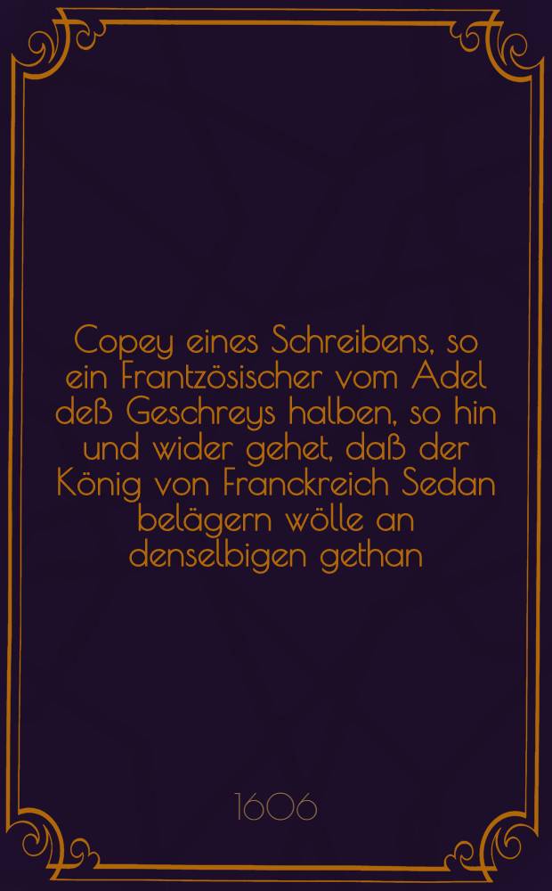 Copey eines Schreibens, so ein Frantzösischer vom Adel deß Geschreys halben, so hin und wider gehet, daß der König von Franckreich Sedan belägern wölle an denselbigen gethan : Sampt angehängtem "Verzeichnuß deß Anerbietens, so durch den Herrn de la Nouë, als Deputirten der Kirchen in Franckreich, im Namen unnd von wegen deß Hertzogen von Bullion dem König geschehen, aber von Ihrer Majestet abgeschlagen worden" : Aus dem Frantzösischen Exemplar trewlich verteutscht