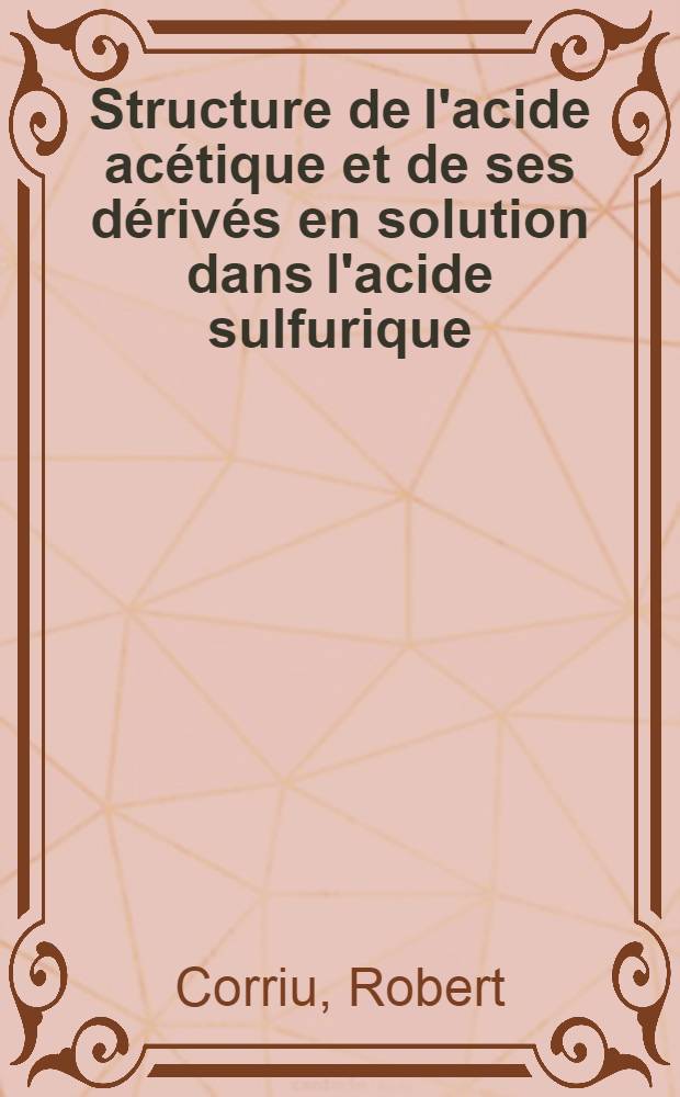 Structure de l'acide acétique et de ses dérivés en solution dans l'acide sulfurique: Mécanisme de la C-acétylation: 1-re thèse; Propositions données par la Faculté: 2-e thèse: Thèses présentées à ... Univ. de Montpellier ... / par Robert Corriu ..