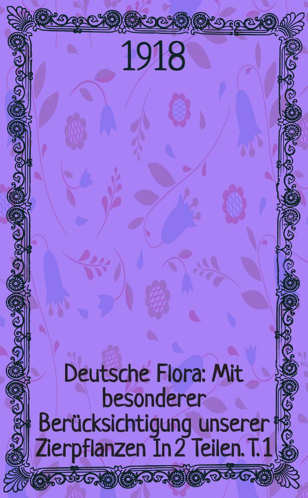 Deutsche Flora : Mit besonderer Berücksichtigung unserer Zierpflanzen In 2 Teilen. T. 1 : Text