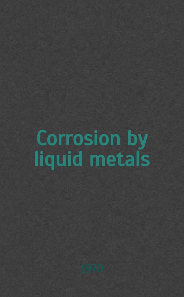 Corrosion by liquid metals : Proceedings of the Sessions on corrosion by liquid metals of the 1969 Fall meeting of the Metallurgical soc. of AIME, Oct. 13-16, 1969, Philadelphia, Pennsylvania