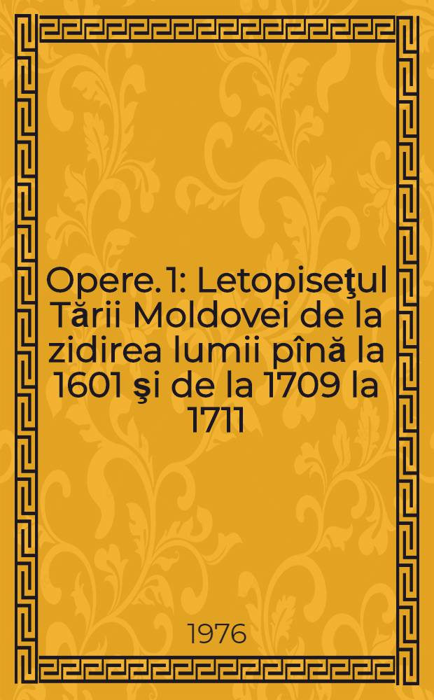 Opere. [1] : Letopiseţul Tării Moldovei de la zidirea lumii p&icirc;nă la 1601 şi de la 1709 la 1711