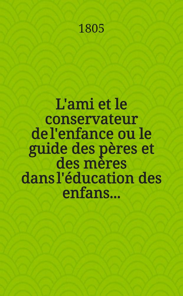 L'ami et le conservateur de l'enfance ou le guide des p&egrave;res et des m&egrave;res dans l'&eacute;ducation des enfans ... : Suivi de 2 essais sur les avantages des promenades pour cette instruction, et sur l'usage des bonnes f&eacute;tes