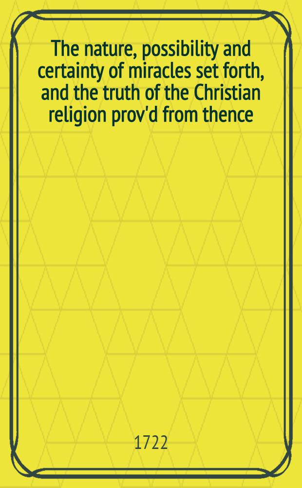 The nature, possibility and certainty of miracles set forth, and the truth of the Christian religion prov'd from thence : A sermon preach'd before the University of Oxford, at St. Mary's, on Sunday, Decemb. 24th 1721