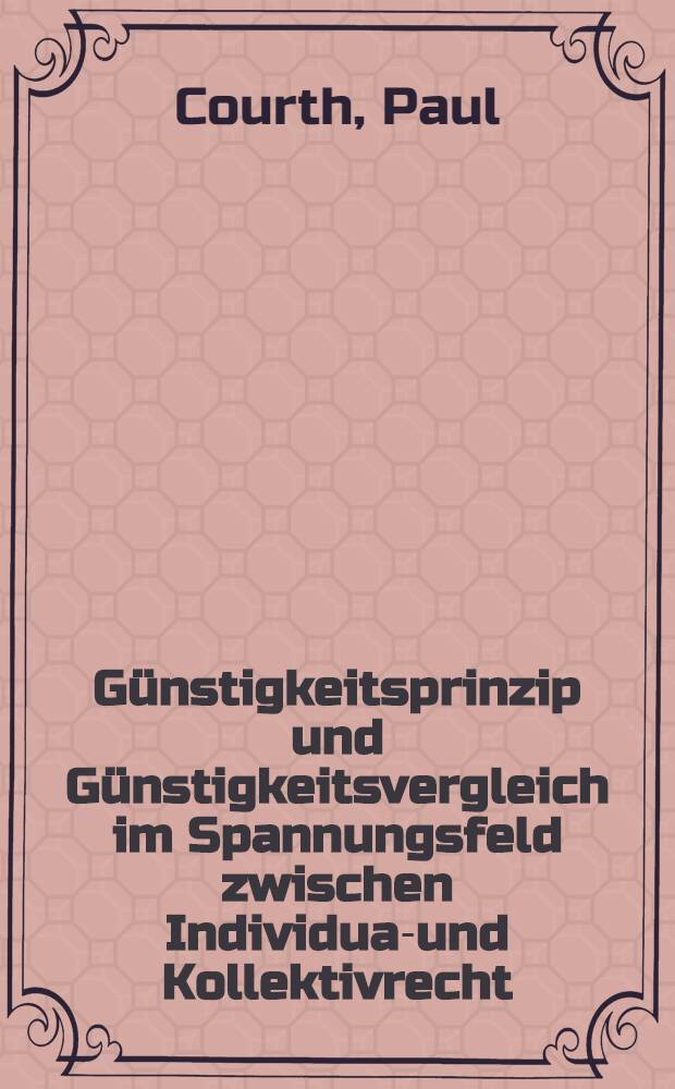 Günstigkeitsprinzip und Günstigkeitsvergleich im Spannungsfeld zwischen Individual- und Kollektivrecht; Inaug.-Diss. ... einer ... Rechtswissenschaftlichen Fakultät der Univ. zu Köln von: Inaug.-Diss. ... der Wirtschafts- und sozialwissenschaftlichen Fakultät der Univ. zu Köln ... / vorgelegt von ... Paul Courth ..