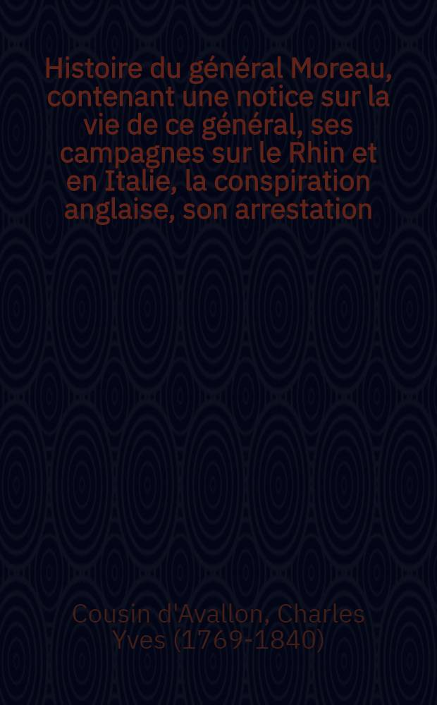 Histoire du général Moreau, contenant une notice sur la vie de ce général, ses campagnes sur le Rhin et en Italie, la conspiration anglaise, son arrestation, les débats de son procès et son jugement