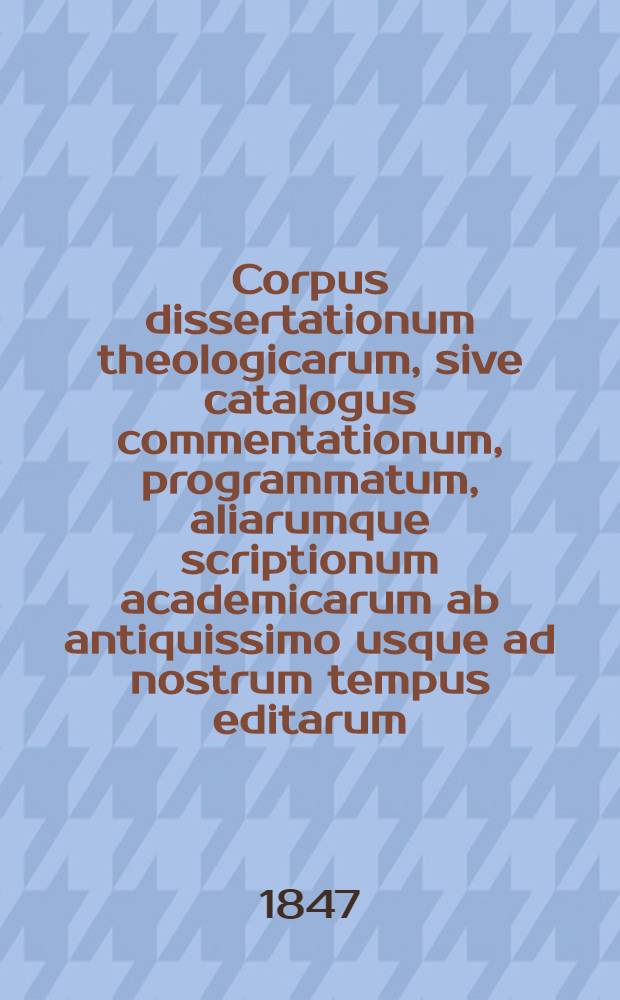 Corpus dissertationum theologicarum, sive catalogus commentationum, programmatum, aliarumque scriptionum academicarum ab antiquissimo usque ad nostrum tempus editarum, ad exegeticam, dogmaticam, moralem ac reliquas disciplinas theologicas spectantium, quae in uberrima collectione Weigeliana Lipsiensi prostant