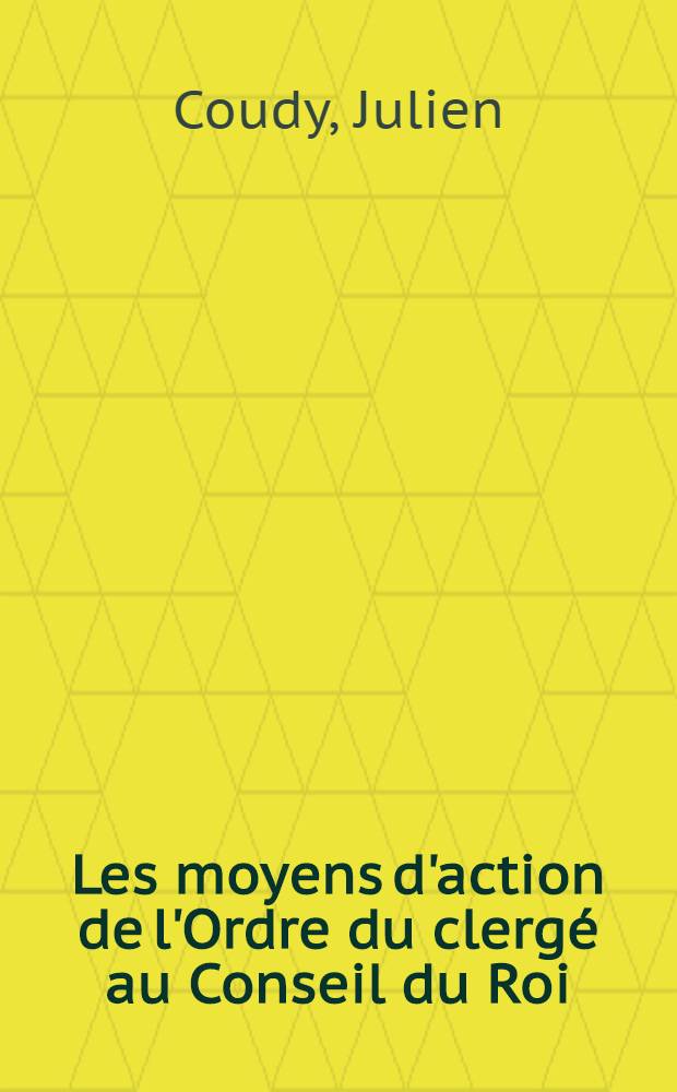 Les moyens d'action de l'Ordre du clergé au Conseil du Roi (1561-1715) : Thèse de doctorat