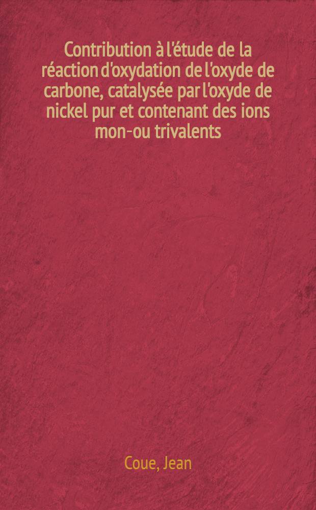 Contribution à l'étude de la réaction d'oxydation de l'oxyde de carbone, catalysée par l'oxyde de nickel pur et contenant des ions mono- ou trivalents: 1-re thèse; Propositions données par la Faculté: 2-e thèse: Thèses présentées à la Faculté des sciences de l'Univ. de Lyon ... / par Jean Coue ..